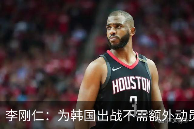李刚仁：为韩国出战不需额外动员；主帅一直强调要以整体而战
